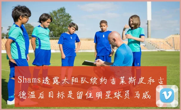 Shams透露太阳队续约吉莱斯皮和古德温后目标是留住明星球员马威