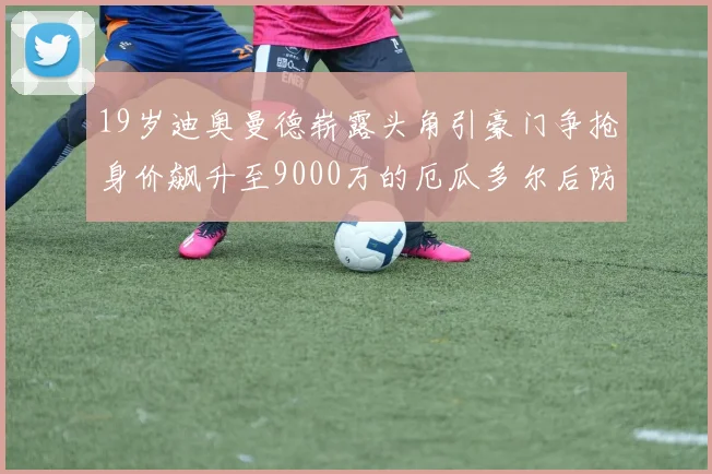 19岁迪奥曼德崭露头角引豪门争抢身价飙升至9000万的厄瓜多尔后防新星