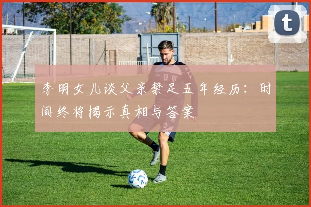 李明女儿谈父亲禁足五年经历：时间终将揭示真相与答案
