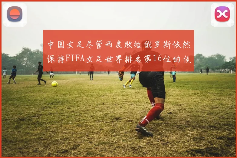 中国女足尽管两度败给俄罗斯依然保持FIFA女足世界排名第16位的佳绩