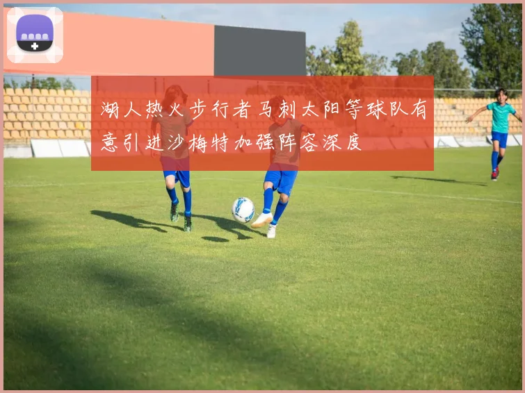 湖人热火步行者马刺太阳等球队有意引进沙梅特加强阵容深度