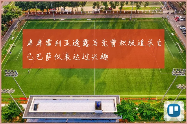 库库雷利亚透露马竞曾积极追求自己巴萨仅表达过兴趣