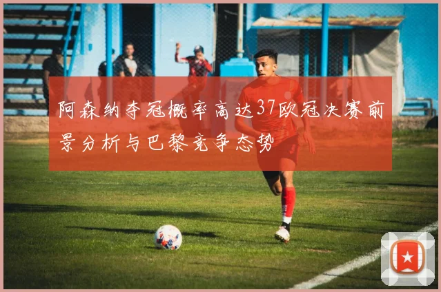 阿森纳夺冠概率高达37欧冠决赛前景分析与巴黎竞争态势