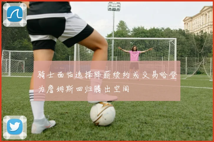 骑士面临选择降薪续约或交易哈登为詹姆斯回归腾出空间