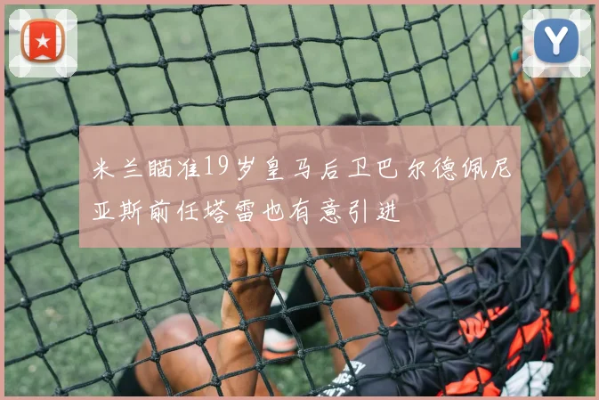 米兰瞄准19岁皇马后卫巴尔德佩尼亚斯前任塔雷也有意引进