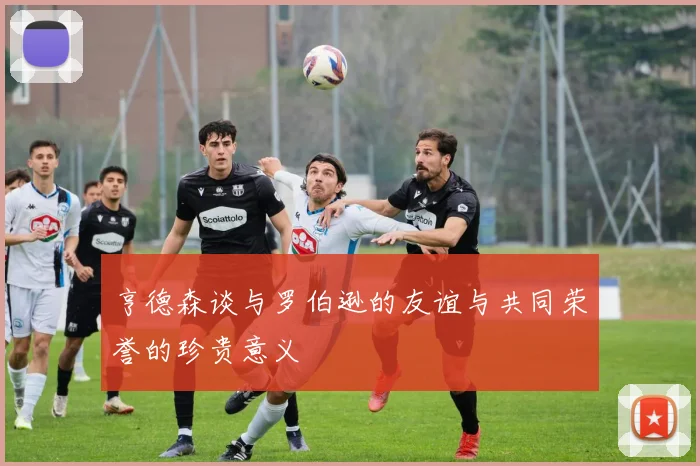 亨德森谈与罗伯逊的友谊与共同荣誉的珍贵意义