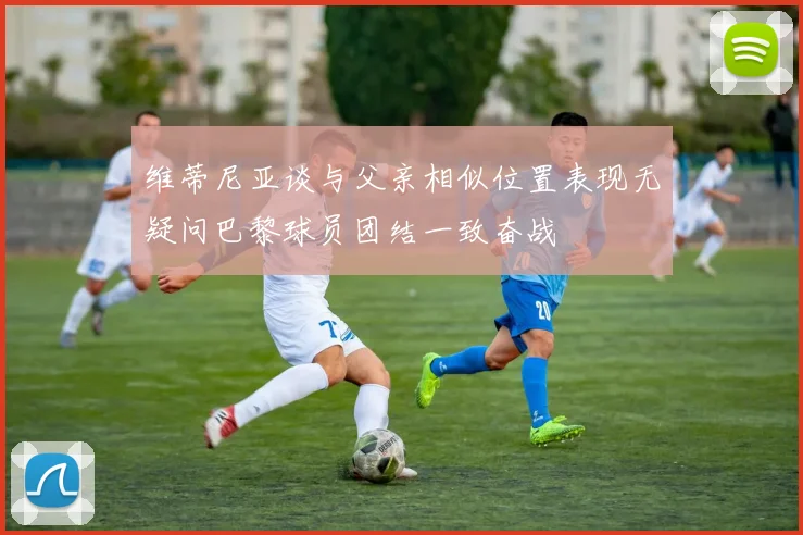 维蒂尼亚谈与父亲相似位置表现无疑问巴黎球员团结一致奋战
