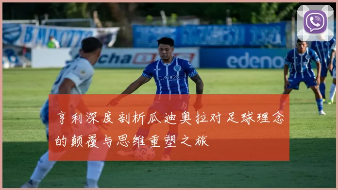 亨利深度剖析瓜迪奥拉对足球理念的颠覆与思维重塑之旅