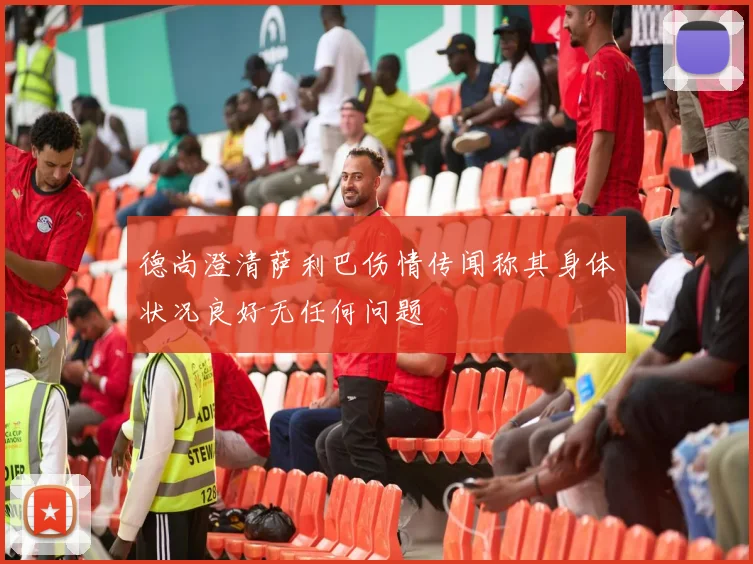 德尚澄清萨利巴伤情传闻称其身体状况良好无任何问题