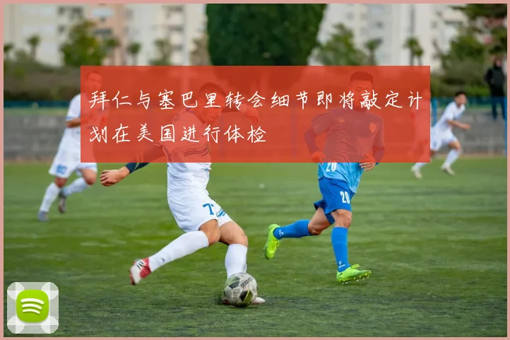 拜仁与塞巴里转会细节即将敲定计划在美国进行体检