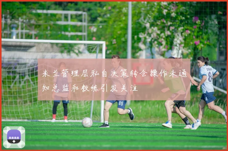 米兰管理层私自决策转会操作未通知总监和教练引发关注