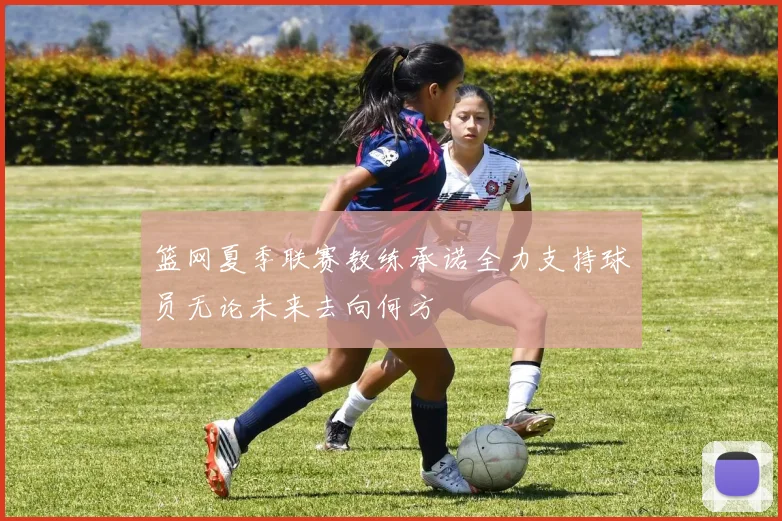 篮网夏季联赛教练承诺全力支持球员无论未来去向何方