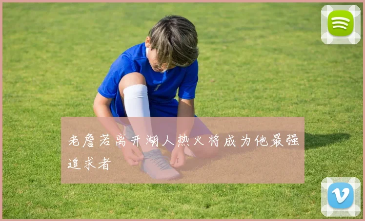 老詹若离开湖人热火将成为他最强追求者