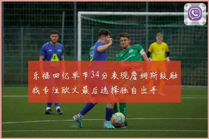 乐福回忆单节34分表现詹姆斯鼓励我专注欧文最后选择独自出手