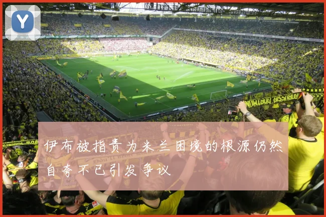 伊布被指责为米兰困境的根源仍然自夸不已引发争议