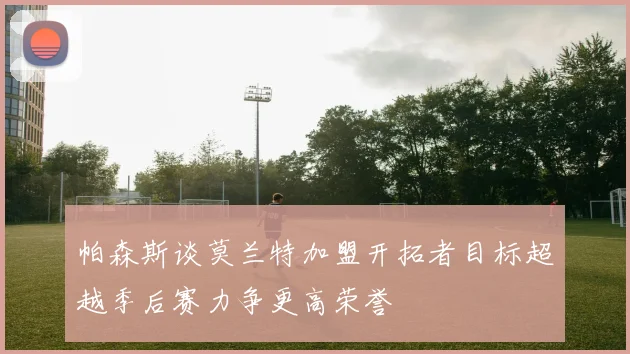 帕森斯谈莫兰特加盟开拓者目标超越季后赛力争更高荣誉
