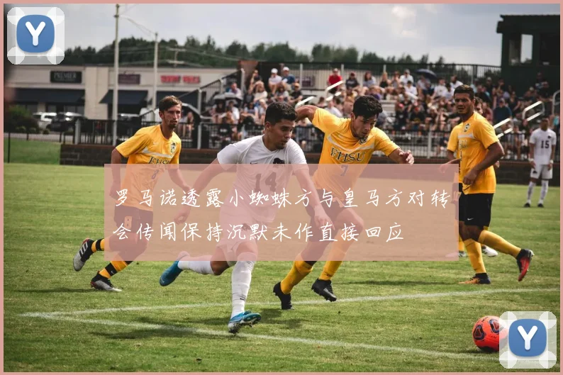 罗马诺透露小蜘蛛方与皇马方对转会传闻保持沉默未作直接回应