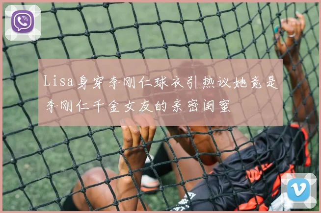 Lisa身穿李刚仁球衣引热议她竟是李刚仁千金女友的亲密闺蜜
