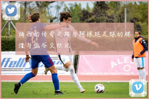 梅西的传奇之路与阿根廷足球的辉煌与低谷交织记