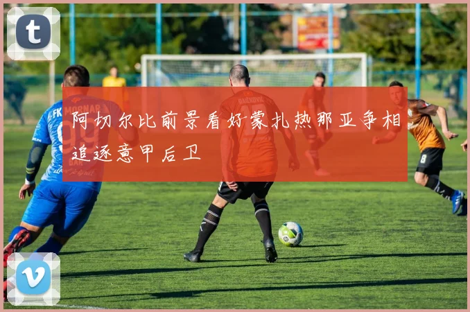 阿切尔比前景看好蒙扎热那亚争相追逐意甲后卫