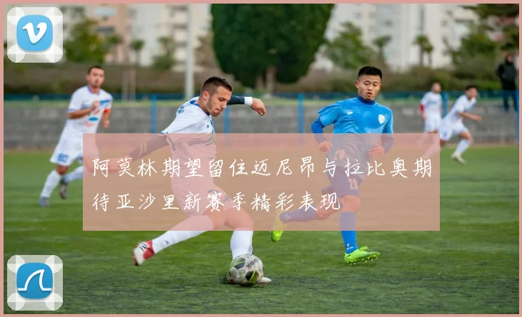 阿莫林期望留住迈尼昂与拉比奥期待亚沙里新赛季精彩表现