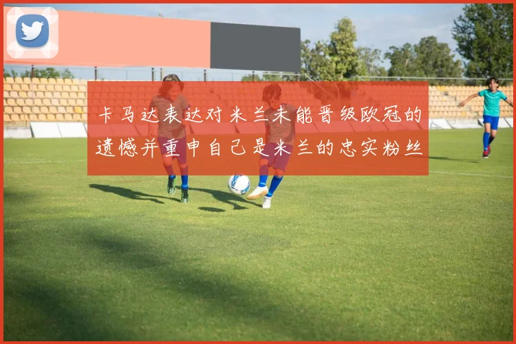 卡马达表达对米兰未能晋级欧冠的遗憾并重申自己是米兰的忠实粉丝