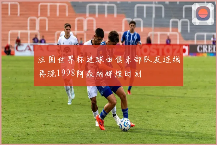 法国世界杯进球由俱乐部队友连线再现1998阿森纳辉煌时刻