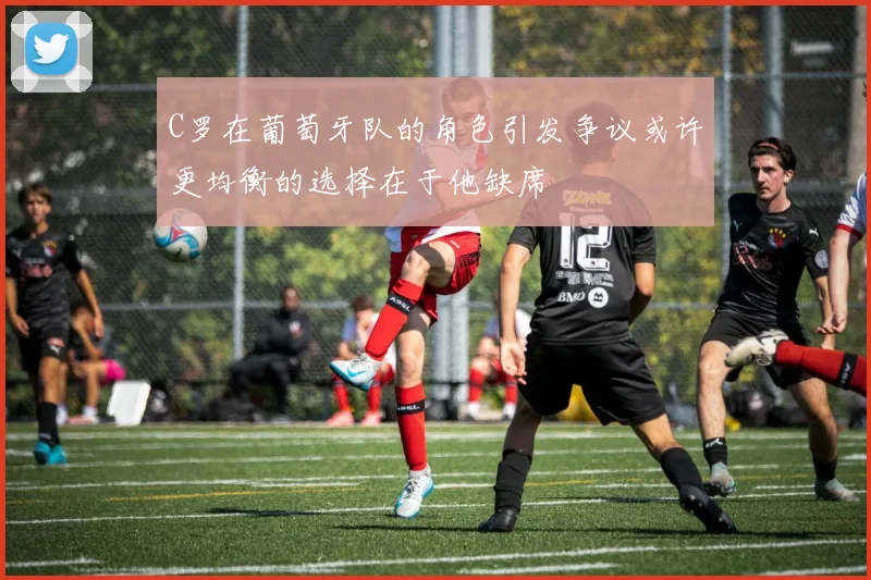 C罗在葡萄牙队的角色引发争议或许更均衡的选择在于他缺席
