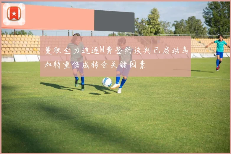 曼联全力追逐M费签约谈判已启动乌加特重伤成转会关键因素