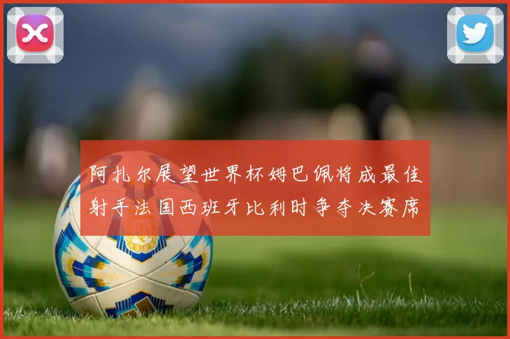 阿扎尔展望世界杯姆巴佩将成最佳射手法国西班牙比利时争夺决赛席位