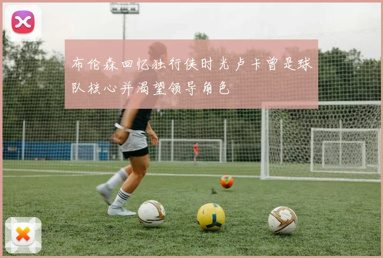 布伦森回忆独行侠时光卢卡曾是球队核心并渴望领导角色