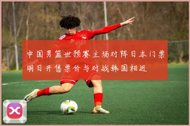 中国男篮世预赛主场对阵日本门票明日开售票价与对战韩国相近