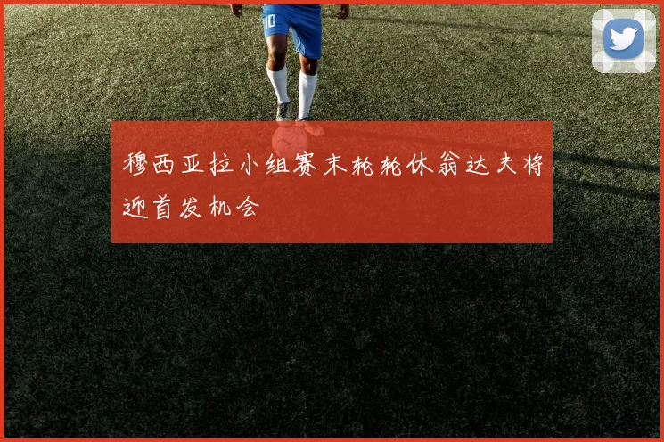 穆西亚拉小组赛末轮轮休翁达夫将迎首发机会