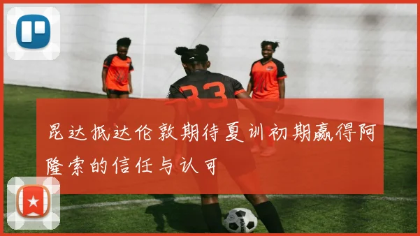 昆达抵达伦敦期待夏训初期赢得阿隆索的信任与认可