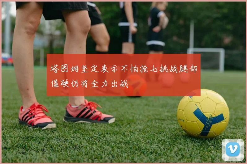 塔图姆坚定表示不怕抢七挑战腿部僵硬仍将全力出战